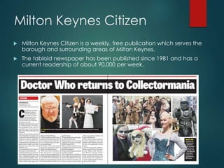 Milton Keynes Citizen
 Milton Keynes Citizen is a weekly, free publication which serves the
borough and surrounding areas of Milton Keynes.
 The tabloid newspaper has been published since 1981 and has a
current readership of about 90,000 per week.
 
