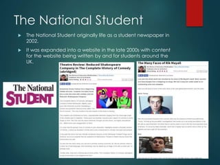 The National Student
 The National Student originally life as a student newspaper in
2002.
 It was expanded into a website in the late 2000s with content
for the website being written by and for students around the
UK.
 