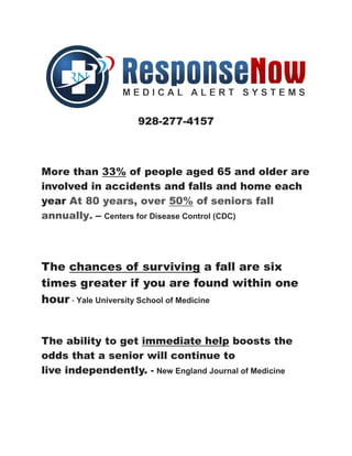 928-277-4157
More than 33% of people aged 65 and older are
involved in accidents and falls and home each
year At 80 years, over 50% of seniors fall
annually. – Centers for Disease Control (CDC)
The chances of surviving a fall are six
times greater if you are found within one
hour - Yale University School of Medicine
The ability to get immediate help boosts the
odds that a senior will continue to
live independently. - New England Journal of Medicine
 