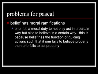 problems for pascal belief has moral ramifications one has a moral duty to not only act in a certain way but also to believe in a certain way.  this is because belief has the function of guiding actions such that if one fails to believe properly then one fails to act properly 