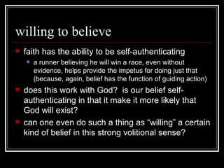 willing to believe faith has the ability to be self-authenticating a runner believing he will win a race, even without evidence, helps provide the impetus for doing just that (because, again, belief has the function of guiding action) does this work with God?  is our belief self-authenticating in that it make it more likely that God will exist? can one even do such a thing as “willing” a certain kind of belief in this strong volitional sense? 