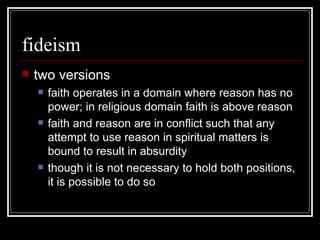 fideism two versions faith operates in a domain where reason has no power; in religious domain faith is above reason faith and reason are in conflict such that any attempt to use reason in spiritual matters is bound to result in absurdity though it is not necessary to hold both positions, it is possible to do so 