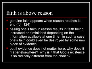 faith is above reason genuine faith appears when reason reaches its end ([p], 124) basing one’s faith in reason results in faith being increased or diminished depending on the information available at one time.  in such a case, one’s faith could even be destroyed by some new piece of evidence. but if evidence does not matter here, why does it matter elsewhere?  why is it that God’s existence is so radically different from the chair’s? 