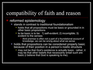 compatibility of faith and reason reformed epistemology stands in contrast to traditional foundationalism holds that all propositions must be basic or grounded in in other basic propositions to be basic is to be:  1) self-evident; 2) incorrigible; 3) evident to the senses third premise is often not a part of a foundational account of knowledge; we can be wrong about what we sense holds that propositions can be considered properly basic because of their position in a person’s noetic structure may not be that God’s existence is actually basic.  rather, it may be that other beliefs that necessarily entail such are basic (i believe that God is speaking to me). 