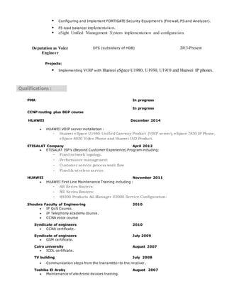  Configuring and Implement FORTIGATE Security Equipment’s (Firewall, PS and Analyzer).
 F5 load balancer implementation.
 eSight Unified Management System implementation and configuration.
2013-PresentDTS (subsidiary of HDB)Deputation as Voice
Engineer
Projects:
 Implementing VOIP with Huawei eSpace U1980, U1930, U1910 and Huawei IP phones.
Qualifications :
PMA In progress
CCNP routing plus BGP course
In progress
HUAWEI December 2014
 HUAWEI VOIP server installation :
- Huawei eSpace U1980 UnifiedGateway Product (VOIP server), eSpace 7830 IP Phone,
eSpace 8850 Video Phone and Huawei IAD Product.
ETISALAT Company April 2012
 ETISALAT ISP’s (Beyond Customer Experience) Program including:
- Fixed network topology.
- Performance management
- Customer service process work flow
- Fixed & wireless service.
HUAWEI November 2011
 HUAWEI First Line Maintenance Training including :
- AR Series Routers:
- NE Series Routers:
- S9300 Products &I-Manager U2000 Service Configuration:
Shoubra Faculty of Engineering 2010
 IP QoS Course.
 IP Telephony academy course.
 CCNA voice course
Syndicate of engineers 2010
 CCNA certificate.
Syndicate of engineers July 2009
 GSM certificate.
Cairo university August 2007
 ICDL certificate.
TV building July 2008
 Communication steps from the transmitter to the receiver.
Toshiba El Araby August 2007
 Maintenance of electronic devices training.
 