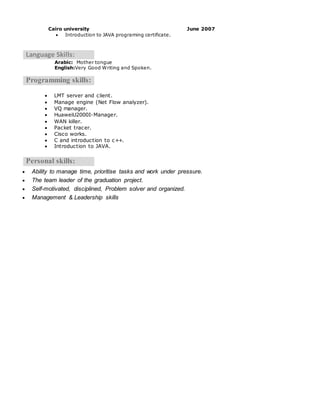 Cairo university June 2007
 Introduction to JAVA programing certificate.
Language Skills:
Arabic: Mother tongue
English:Very Good Writing and Spoken.
Programming skills:
 LMT server and client.
 Manage engine (Net Flow analyzer).
 VQ manager.
 HuaweiU2000I-Manager.
 WAN killer.
 Packet tracer.
 Cisco works.
 C and introduction to c++.
 Introduction to JAVA.
Personal skills:
 Ability to manage time, prioritise tasks and work under pressure.
 The team leader of the graduation project.
 Self-motivated, disciplined, Problem solver and organized.
 Management & Leadership skills
 
