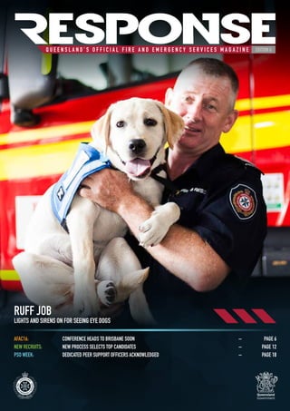 Q U E E N S L A N D ’ S O F F I C I A L F I R E A N D E M E R G E N C Y S E R V I C E S M A G A Z I N E
RESPONSEEDITION 6
RUFF JOB
LIGHTS AND SIRENS ON FOR SEEING EYE DOGS
AFAC16:	 CONFERENCE HEADS TO BRISBANE SOON	 –	 PAGE 6
NEW RECRUITS:	 NEW PROCESS SELECTS TOP CANDIDATES	 –	 PAGE 12
PSO WEEK:	 DEDICATED PEER SUPPORT OFFICERS ACKNOWLEDGED	 –	 PAGE 18
 