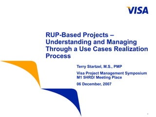 1
RUP-Based Projects –
Understanding and Managing
Through a Use Cases Realization
Process
Terry Startzel, M.S., PMP
Visa Project Management Symposium
M1 5HRD/ Meeting Place
06 December, 2007
 