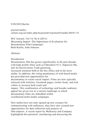 9/28/2019 Karlin
journal.media-
culture.org.au/index.php/mcjournal/rt/printerFriendly/444/0 1/4
M/C Journal, Vol 14, No 6 (2011)
Measuring Impact: The Importance of Evaluation for
Documentary Film Campaigns
Beth Karlin, John Johnson
Abstract
Introduction
Documentary film has grown significantly in the past decade,
with high profile films such as Fahrenheit 9/11, Supersize Me,
and An Inconvenient Truth garnering
increased attention both at the box office and in the news
media. In addition, the rising prominence of web-based media
has provided new opportunities for
documentary to create social impact. Films are now typically
released with websites, Facebook pages, twitter feeds, and web
videos to increase both reach and
impact. This combination of technology and broader audience
appeal has given rise to a current landscape in which
documentary films are imbedded within
coordinated multi-media campaigns.
New media have not only opened up new avenues for
communicating with audiences, they have also created new
opportunities for data collection and analysis of
film impacts. A recent report by McKinsey and Company
highlighted this potential, introducing and discussing the
 