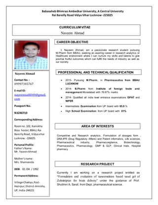 Babasaheb Bhimrao Ambedkar University, A Central University
Rai Bareilly Road Vidya Vihar Lucknow -225025
I, Nayeem Ahmad, am a passionate research student pursuing
M.Pharm from BBAU, seeking an aspiring career in research analytics or
Healthcare environment where I can nurture my skills and talents to give
positive fruitful outcomes which can fulfill the needs of industry as well as
our society.
 2015- Pursuing M.Pharm. in Pharmaceutics from BBAU
LUCKNOW
 2014- B.Pharm from Institute of foreign trade and
management Moradabad with 76.67% marks.
 2014- Qualified all india level entrance examinations GPAT and
NIPER
 Intermediate Examination from UP board with 65.8 %
 High School Examination from UP board with 61%
Competitive and Research analytics, Formulation of dosages form ,
DRA-IPR (Drug Regulatory Affairs) and Patent informatics, Life sciences,
Pharmaceutical industry, Pharmacovigilance, Biotechnology,
Pharmaceutics, Pharmacology, GMP & GLP, Clinical trials, Hospital
pharmacy
Currently I am working on a research project entitled as
“Formulation and evaluation of nanoemulsion based nasal gel of
Zolmitriptan for brain delivery” under the guidance of Prof.
Shubhini A. Saraf, from Dept. pharmaceutical science.
Nayeen Ahmad
Contact No. :
09997345767
E-mail ID:
nayeemsaifi049@gmail.
com
Passport No.
N3246710
CorrespondingAddress:
Roomno. 102, Kaniskha
Boys hostel, BBAU,Rai
BareillyRoad,Vidyavihar
Lucknow. -226025.
Personal Profile:
Father’sName:
Mr. YaseenAhmad
Mother’sname:
Mrs. Shamseeda
DOB: 02 /04 / 1992
PermanentAddress:
Villege-Chakiya,Post-
Hazirpur,District-Amroha,
UP, India-244221
Languages Known: English,
Hindi,Urdu
Picture inFormal Dress
CURRICULUM VITAE
Nayeem Ahmad
AREA OF INTERESTS
RESEARCH PROJECT
PROFESSIONAL AND TECHNICAL QUALIFICATION
CAREER OBJECTIVE
 