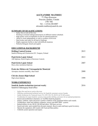 ALEXANDRE MATHIEU
77, Place Rousseau
Pincourt, Québec, Canada
J7W 7H6
Tél. : 1 (514)-348-8007
alexandre.mathieu@sandvik.com
SUMMARY OF QUALIFICATIONS
- Safety first at work all the time
- Working in remoted underground projects on different rotation scheduals
- High quality work accomplished on time for optimal production
- Ability to work independently or with co-workers of all levels
- Hard worker and ready for all kind of challenge
- Highly organized, facility to deal with difficult situations
- Perfectly bilingual, french and english
EDUCATIONAL BACKGROUND
Drilling Control System 2015
Sandvik Mining and Construction OY, Tempere, Finland
Paul-Gérin Lajoie School 2013
ASP diploma, Diesel Engine et Electronic Controls
Paul-Gérin Lajoie School 2007
Heavy duty mechanical diploma
École des Métiers de l’Aérospatial de Montréal
Aerospace structure assembly, sheet metal 2000
Cité des Jeunes High School
High school diploma 1999
WORK EXPERIENCE
Sandvik Jumbo technician (current work) 2016
Sandvik Châteauguay head office
- Safety first and last at work at the time
- Offering a professional technical service for Sandvik customers across Canada.
- Jumbo technician for Tamrock/Axera T12, DT1130, T8, DATA & TCAD system.
- Troubleshoot & repair hydrolic systems, keep perfect drilling pressures for an optimal production.
- Search and troubleshoot schematics on ToolMan Sandvik programs.
- Inspect, calibrate, repair and assure a perfect condition of the equipment before each rounds.
- Troubleshoot, repair and calibrate computers, sensors and 600V/480V systems.
- Rebuilt drifters on site, HLX5, HL560 and others. 500 hours services.
- Search and order parts needed from the parts manuels. Receive parts and keep a good inventory.
- Operate the equipment, drill rounds with Tcad and Data jumbos.
- Umbrella system operation and repairs.
 