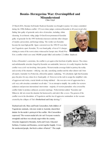 Bosnia- Herzegovina War: Oversimplified and
Misunderstood
Chloe Lloyd
25 March 2016, Bosnian Serb leader Radovan Karadzic was brought to justice for crimes committed
during the 1990s Balkans conflict. UN war crimes judges sentenced Karadzic to 40 years in jail after
finding him guilty of genocide and a slew of atrocities, including ethnic
cleansing. In an historic ruling judge O-Gon Kwon pronounced Karadzic
guilty of genocide for the 1995 Srebrenica massacre and nine other charges
of murder, persecution, and hostage-taking. The verdict saw Karadzic
become the most high-profile figure convicted over the 1992-95 wars that
tore Yugoslavia apart. Karadzic, 70, was found guilty of ten of 11 charges
relating to some of the worst crimes witnessed in Europe since World War
II in a conflict which saw some 100,000 people killed and another 2.2 million displaced.
In lieu of Karadzic’s conviction, the conflict is yet again at the forefront of public interest. The crimes
and unfathomable atrocities forged by Karadzic are undeniable; however, it is sadly forgotten that this
conflict was a civil war involving three parties. Western media coverage failed to portray the reality
and severity of the situation—vilifying one side, sanctifying another and the other almost void from
all reports. Journalist Ivo Petkovski, offered his opinion explaining, “It's absolutely right that Karadzic
pays the price for any crimes he is found guilty of. However,in the rush to assign the simplified roles
of aggressor and victim, crucial details are being sidelined – this was not a war of aggression but a
civil war,with atrocities committed on all sides.”. In an attempt to simplify the conflict for western
audiences and pressure international intervention –majority of western journalists who covered the
conflict failed to produce unbiased, accurate reportage. Petkovskilater added, “Karadzic and
Milosevic did not create the situation but harnessed it, and rode it like a wave. The genesis of the
conflict was in the dissolution of Yugoslavia and the rise of aggressive nationalism in the vacuum
created by the collapse of Tito's Brotherhood and Unity ideology.”.
Husband and wife, Mary and Frank Catrastellero, both children of
Yugoslavian nationals, who now reside in Australia; shared their
disdain for the media’s portrayal of the conflict. Mrs Catrastellero
expressed,“The western media left a lot out! Everyone wanted a
stronghold and there was already angst within the country.
Atrocities happened to Bosniaks, Serbs and Croats. Educated
Serbians, Croatians and Bosnians, coexist together happily. It was
the uneducated people, that bred a culture of hatred.”. The couple
 