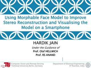 Computer Vision and Remote Sensing
Technical University Berlin, Germany
Department of Electrical Engineering
IIT Roorkee, India
Using Morphable Face Model to Improve
Stereo Reconstruction and Visualising the
Model on a Smartphone
HARDIK JAIN
Under the Guidance of
Prof. Olaf HELLWICH
Prof. RS ANAND
 