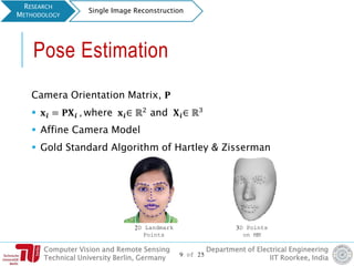 Computer Vision and Remote Sensing
Technical University Berlin, Germany
Department of Electrical Engineering
IIT Roorkee, India
Pose Estimation
Camera Orientation Matrix, 𝐏
 𝐱 𝒊 = 𝐏𝐗 𝒊 , where 𝐱 𝒊∈ ℝ2 and 𝐗 𝒊∈ ℝ3
 Affine Camera Model
 Gold Standard Algorithm of Hartley & Zisserman
RESEARCH
METHODOLOGY
Single Image Reconstruction
9 of 25
2D Landmark
Points
3D Points
on MM
 