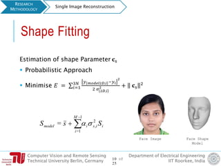 Computer Vision and Remote Sensing
Technical University Berlin, Germany
Department of Electrical Engineering
IIT Roorkee, India
Shape Fitting
Estimation of shape Parameter 𝐜s
 Probabilistic Approach
 Minimise 𝐸 = σ𝑖=1
3𝑁 𝑦 𝑚𝑜𝑑𝑒𝑙2𝐷,𝑖 −𝑦 𝑖
2
2 𝜎 2𝐷,𝑖
2 + 𝐜s
2
Face Image Face Shape
Model
RESEARCH
METHODOLOGY
Single Image Reconstruction
iisi
M
i
model SsS 2
,
1
1=
= 


10 of
25
 