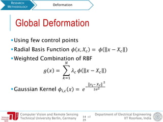 Computer Vision and Remote Sensing
Technical University Berlin, Germany
Department of Electrical Engineering
IIT Roorkee, India
Global Deformation
Using few control points
Radial Basis Function 𝜙 𝑥, 𝑋𝑐 = 𝜙 𝑥 − 𝑋𝑐
Weighted Combination of RBF
𝑔 𝑥 = ෍
𝑘=1
𝑁
𝜆 𝑐 𝜙 𝑥 − 𝑋𝑐
Gaussian Kernel 𝜙𝑖,𝑐 𝑥 = 𝑒
−
𝑥 𝑖− 𝑋 𝑐
2
2𝜎2
RESEARCH
METHODOLOGY
Deformation
14 of
25
 