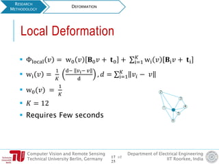 Computer Vision and Remote Sensing
Technical University Berlin, Germany
Department of Electrical Engineering
IIT Roorkee, India
 Φlocal 𝑣 = w0 𝑣 𝐁0 𝑣 + 𝐭0 + σi=1
𝐾
wi 𝑣 𝐁i 𝑣 + 𝐭i
 wi 𝑣 =
1
𝐾
d− 𝑣 𝑖− 𝑣
d
, 𝑑 = σi=1
𝐾
𝑣𝑖 − 𝑣
 w0(𝑣) =
1
𝐾
 𝐾 = 12
 Requires Few seconds
RESEARCH
METHODOLOGY
DEFORMATION
Local Deformation
1
5
4
2
3
6
17 of
25
 
