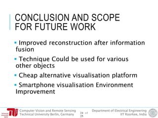 Computer Vision and Remote Sensing
Technical University Berlin, Germany
Department of Electrical Engineering
IIT Roorkee, India
CONCLUSION AND SCOPE
FOR FUTURE WORK
 Improved reconstruction after information
fusion
 Technique Could be used for various
other objects
 Cheap alternative visualisation platform
 Smartphone visualisation Environment
Improvement
24 of
25
 