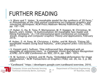 Computer Vision and Remote Sensing
Technical University Berlin, Germany
Department of Electrical Engineering
IIT Roorkee, India
FURTHER READING
 V. Blanz and T. Vetter, “A morphable model for the synthesis of 3D faces,”
in Proceedings of the 26th annual conference on Computer graphics and
interactive techniques. ACM Press/Addison-Wesley Publishing Co., 1999,
pp. 187–194.
 P. Huber, G. Hu, R. Tena, P. Mortazavian, W. P. Koppen, W. Christmas, M.
Ratsch, and J. Kittler, “A multiresolution 3D morphable face model and
fitting framework,” in 11th International Joint Conference on Computer
Vision, Imaging and Computer Graphics Theory and Applications, February
2016.
P. Huber, Z.-H. Feng, W. Christmas, J. Kittler, and M. Rätsch, “Fitting 3D
morphable models using local features,” arXiv preprint arXiv:1503.02330,
2015.
 V. Kazemi and J. Sullivan, “One millisecond face alignment with an
ensemble of regression trees,” in Computer Vision and Pattern Recognition
(CVPR), 2014 IEEE Conference on. IEEE, 2014, pp. 1867– 1874.
 R. W. Sumner, J. Schmid, and M. Pauly, “Embedded deformation for shape
manipulation,” ACM Transactions on Graphics (TOG), vol. 26, no. 3, p. 80,
2007.
 “Cardboard.” https://developers.google.com/cardboard/overview, 2016.
25 of
25
 
