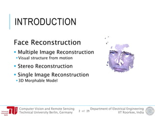 Computer Vision and Remote Sensing
Technical University Berlin, Germany
Department of Electrical Engineering
IIT Roorkee, India
INTRODUCTION
Face Reconstruction
 Multiple Image Reconstruction
Visual structure from motion
 Stereo Reconstruction
 Single Image Reconstruction
3D Morphable Model
2 of 25
 