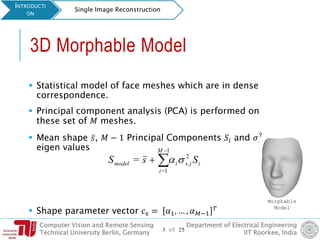 Computer Vision and Remote Sensing
Technical University Berlin, Germany
Department of Electrical Engineering
IIT Roorkee, India
3D Morphable Model
 Statistical model of face meshes which are in dense
correspondence.
 Principal component analysis (PCA) is performed on
these set of 𝑀 meshes.
 Mean shape ҧ𝑠, 𝑀 − 1 Principal Components 𝑆𝑖 and 𝜎𝑠,𝑖
2
eigen values
 Shape parameter vector cs = 𝛼1, … , 𝛼 𝑀−1
𝑇
iisi
M
i
model SsS 2
,
1
1=
= 


INTRODUCTI
ON
Single Image Reconstruction
Morphable
Model
3 of 25
 