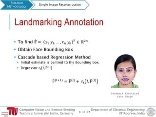 Computer Vision and Remote Sensing
Technical University Berlin, Germany
Department of Electrical Engineering
IIT Roorkee, India
Landmarking Annotation
 To find ෠𝐅 = 𝑥1 𝑦1, … , 𝑥 𝑛 𝑦𝑛
𝑇
∈ ℝ2𝑛
 Obtain Face Bounding Box
 Cascade based Regression Method
 Initial estimate is centred to the Bounding box
 Regressor rt 𝐼, ෠F(t)
෠F(t+1) = ෠F(t) + rt 𝐼, ෠F(t)
RESEARCH
METHODOLOGY
Single Image Reconstruction
Landmark Annotated
Face Image
8 of 25
 