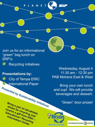 Wednesday, August 4
11:30 am - 12:30 pm
PAB Mohave East & West
Bring your own lunch
and cup! We will provide
beverages and dessert.
“Green” door prizes!
Join us for an informational
“green” bag lunch on
SRP’s:
Recycling initiatives
Presentations by:
City of Tempe ERIC
International Paper
 