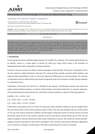 Asian Journal of Applied Science and Technology (AJAST)
Volume 6, Issue 2, Pages 08-15, April-June 2022
ISSN: 2456-883X www.ajast.net
8
Determination of Flexural Strength of Concrete by Carbon Dioxide Curing
Vijaya Kumar Y M1
, Seema B S2
, Natraj R L3
& Yashaswini L4
1
Associate Professor, 2
Assistant Professor, 3,4
PG Scholars
1-4
Department of Civil Engineering, Adhichunchanagiri Institute of Technology, India.
DOI: http://doi.org/10.38177/ajast.2022.6202
Copyright: © 2022 Vijaya Kumar Y M et al. This is an open access article distributed under the terms of the Creative Commons Attribution License, which
permits unrestricted use, distribution, and reproduction in any medium, provided the original author and source are credited.
Article Received: 16 January 2022 Article Accepted: 21 March 2022 Article Published: 12 April 2022
1. Introduction
Cement production alone contributes approximately 5% of global CO2 emissions. The emitted carbon dioxide can
be partially reused as a curing agent in concrete by initial age curing which results in the formation of
thermodynamically stable compounds of calcium carbonates.
Concrete is known to possess the ability to absorb atmospheric carbon dioxide. The process of absorption of CO2
into the concrete is called carbonation. Early-age CO2 curing develops strength, increased surface hardness, and
reduced surface permeability to water, as well as the reduction of efflorescence to concrete products. The reactions
of carbonation between carbon dioxide and calcium compounds result in the formation of stable calcium carbonate
as a permanent fixture.
Carbonation is the process by which CO2 is absorbed in the concrete. Uncarbonated concrete units contain the
typical cement hydration products of calcium silicate hydrates and calcium hydroxide. As concrete carbonates,
calcium hydroxide and calcium silicates are converted to calcium carbonate, as shown in following equations:
Ca(OH)2+ CO2→ CaCO3+ H2O
C3S + 3CO2+ H2O → C-S-H + 3CaCO3
C2S + 2CO2+ H2O → C-S-H + 2CaCO3
Carbonation curing requires only 4 to 8 hours of curing time under controlled conditions to get the strength which
the conventional water cured concrete specimen require 28 days. This early age strength is because of the reaction
of CO2 gas with calcium hydroxide (Ca(OH)2) and the bogeus compounds named tri-calcium silicate (C3S) and
di-calcium silicate (C2S) to form calcium carbonate (CaCO3) and calcium silicate hydrate gel (C-S-H). The gel
imparts strengths to concrete and the latter helps in pore refinement of concrete. The reinforced concrete elements.
undergo corrosion when placed in the corrosive atmosphere. This corrosion is prevented by placing an appropriate
cover or protective coatings on reinforcement. This helps in protecting steel in acidic environment.
ABSTRACT
The global gas emission is keeping on increasing for which cement industry alone contributes 5%. The enormous water is required for curing of
concrete in construction industry which can effectively be used for various purposes. The accelerated carbonation curing shows a way to reduce these
emissions in a very effective way by sequestering it in concrete elements. In this paper the effect of accelerated carbonation curing was reviewed on
non-reinforced concrete elements (cubes) and reinforced concrete elements (prisms). The CO2 curing showed 60% in strength of cubes and prisms,
respectively when compared to water cured specimens. This early age strength through waste gas proves beneficial in terms of reducing in
atmospheric pollution and saving the water which is a critical resource now-a-days.
Keywords: Sodium silicate, Rice husk ash, Activated carbon.
 