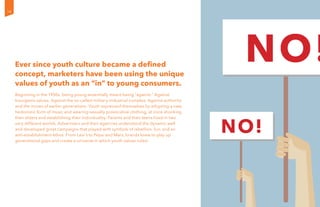 Ever since youth culture became a defined
concept, marketers have been using the unique
values of youth as an “in” to young consumers.
Beginning in the 1950s, being young essentially meant being “against.” Against
bourgeois values. Against the so-called military-industrial complex. Against authority
and the mores of earlier generations. Youth expressed themselves by adopting a new,
hedonistic form of music and wearing sexually provocative clothing, at once shocking
their elders and establishing their individuality. Parents and their teens lived in two
very different worlds. Advertisers and their agencies understood the dynamic well
and developed great campaigns that played with symbols of rebellion, fun, and an
anti-establishment ethos. From Levi’s to Pepsi and Mars, brands knew to play up
generational gaps and create a universe in which youth values ruled.
14
 