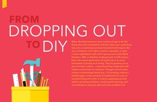 Dropping Out
DIY
When the baby boomers were coming of age in the US,
those who were unsatisfied with the status quo could drop
out, join a mainstream protest movement (hot topics: the
war in Vietnam, civil rights, women’s equality), or take
a more radicalized route with a group such as the Black
Panthers, SDS, or Weather Underground. A half century
later, the newest generation of youth aren’t so much
interested in joining as in doing. They’re growing up as
part of maker culture — a movement that celebrates self-
reliance and hands-on solutions. Though a lot of maker
culture is technology based (e.g., 3-D printing, robotics,
mobile apps), it also extends to traditional arts such as
woodworking and crafts. It’s about applying practical
skills to pressing problems, hacking and tinkering, and
not waiting for someone else to fix the problem first.
to
From
18
 