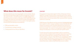 What does this mean for brands?
Brands are already part of young people’s social universes. Nearly
two-thirds of respondents aged 16–34 encourage their friends to
use certain brands — and we know from our earlier studies that a
lot of those recommendations take place online, especially among
Prosumers. But there are more ways for brands to be helpful than
by fulfilling specific product or service needs. In the digital sphere,
brands should be helping young people by:
•	 Offering shareable content
•	 Contributing to strategic arsenals
•	 Creating experiences they can talk about
Content
Sixty percent of respondents aged 16–34 (vs. 39 percent of those
aged 55+) consider brands to be an important part of the creative
content online. Pure entertainment is part of that content, but smart
brands are also contributing material that improves life for its young
audience in some way.
DSW (Designer Shoe Warehouse) has amassed a Facebook fan base
that’s nearly 2.5 million strong. In addition to tips and chat, the site
rewards its customers with Free Shoe Days (be one of the first to
answer a trivia question correctly to win) and promotions that give
fans a role to play — for instance, inviting them to vote on the print
design to be featured in stores during the Spring 2015 season.
It’s also important to give young people a way to contribute to
content directly. A majority of our youngest respondents said they
like it when brands ask their customers to get involved in their
content creation. Last year, Virgin Mobile ran a commercial on MTV
and Comedy Central that was a mashup of Vine videos created as
part of a contest. Sharpie’s Instagram page features images of the
artwork fans have created using Sharpie permanent markers.
22
 
