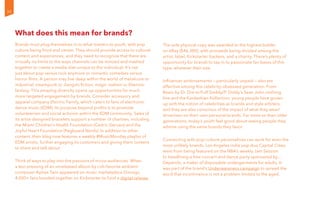 What does this mean for brands?
Brands must plug themselves in to what matters to youth, with pop
culture being front and center. They should provide access to cultural
content and experiences, and they need to recognize that there are
virtually no limits to the ways channels can be minced and mashed
together to create a media diet unique to the individual. It’s not
just about pop versus rock anymore or romantic comedies versus
horror films. A person may live deep within the world of metalcore or
industrial, steampunk or Jiangshi fiction, magic realism or Shenmo
fantasy. This amazing diversity opens up opportunities for much
more targeted engagement by brands. Consider accessory and
apparel company Electric Family, which caters to fans of electronic
dance music (EDM). Its purpose beyond profits is to promote
volunteerism and social activism within the EDM community. Sales of
its artist-designed bracelets support a number of charities, including
the Miami Children’s Health Foundation (Cedric Gervais) and the
Joyful Heart Foundation (Pegboard Nerds). In addition to other
content, their blog now features a weekly #MusicMonday playlist of
EDM artists, further engaging its customers and giving them content
to share and talk about.
Think of ways to play into the passions of micro-audiences. When
a test pressing of an unreleased album by cult-favorite ambient
composer Aphex Twin appeared on music marketplace Discogs,
4,000+ fans banded together on Kickstarter to fund a digital release.
The sole physical copy was awarded to the highest bidder
on eBay ($46,300), with proceeds being divided among the
artist, label, Kickstarter backers, and a charity. There’s plenty of
opportunity for brands to tap in to passionate fan bases of this
type, whatever their size.
Influencer endorsements — particularly unpaid — also are
effective among this celebrity-obsessed generation. From
Beats by Dr. Dre to Puff Daddy/P. Diddy’s Sean John clothing
line and the Kardashian Kollection, young people have grown
up with the notion of celebrities as brands and style arbiters,
and they are also conscious of the impact of what they wear/
drive/own on their own personal brands. Far more so than older
generations, today’s youth feel good about seeing people they
admire using the same brands they favor.
Connecting with pop-culture personalities can work for even the
most unlikely brands. Los Angeles indie pop duo Capital Cities
went from being featured on the NBA’s weekly Jam Session
to headlining a free concert and dance party sponsored by…
Depends, a maker of disposable undergarments for adults. It
was part of the brand’s Underwareness campaign to spread the
word that incontinence is not a problem limited to the aged.
30
 