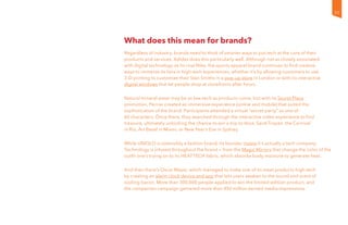 What does this mean for brands?
Regardless of industry, brands need to think of smarter ways to put tech at the core of their
products and services. Adidas does this particularly well. Although not as closely associated
with digital technology as its rival Nike, the sports apparel brand continues to find creative
ways to immerse its fans in high-tech experiences, whether it’s by allowing customers to use
3-D printing to customize their Stan Smiths in a pop-up store in London or with its interactive
digital windows that let people shop at storefronts after hours.
Natural mineral water may be as low-tech as products come, but with its Secret Place
promotion, Perrier created an immersive experience (online and mobile) that suited the
sophistication of the brand. Participants attended a virtual “secret party” as one of
60 characters. Once there, they searched through the interactive video experience to find
treasure, ultimately unlocking the chance to win a trip to Ibiza, Saint-Tropez, the Carnival
in Rio, Art Basel in Miami, or New Year’s Eve in Sydney.
While UNIQLO is ostensibly a fashion brand, its founder insists it’s actually a tech company.
Technology is infused throughout the brand — from the Magic Mirrors that change the color of the
outfit one’s trying on to its HEATTECH fabric, which absorbs body moisture to generate heat.
And then there’s Oscar Mayer, which managed to make one of its meat products high-tech
by creating an alarm clock device and app that lets users awaken to the sound and scent of
sizzling bacon. More than 300,000 people applied to win the limited-edition product, and
the companion campaign garnered more than 450 million earned media impressions.
35
 