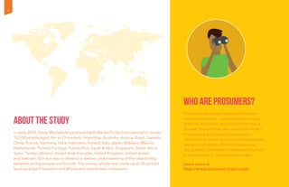 About the Study
In early 2014, Havas Worldwide partnered with Market Probe International to survey
10,574 people aged 16+ in 29 markets: Argentina, Australia, Austria, Brazil, Canada,
China, France, Germany, India, Indonesia, Ireland, Italy, Japan, Malaysia, Mexico,
Netherlands, Poland, Portugal, Puerto Rico, Saudi Arabia, Singapore, South Africa,
Spain, Turkey, Ukraine, United Arab Emirates, United Kingdom, United States,
and Vietnam. Our aim was to develop a deeper understanding of the relationship
between young people and brands. The survey sample was made up of 20 percent
leading-edge Prosumers and 80 percent mainstream consumers.
Who are Prosumers?
Prosumers are today’s leading influencers
and market drivers — and have been a focus
of Havas Worldwide studies for more than a
decade. Beyond their own economic impact,
Prosumers are important because they
influence the brand choices and consumption
behaviors of others. What Prosumers are
doing today, mainstream consumers are likely
to be doing six to 18 months from now.
Learn more at
http://www.prosumer-report.com.
4
 