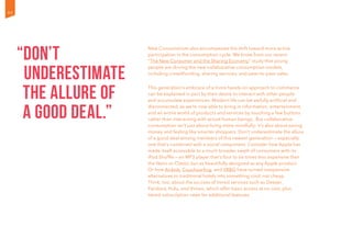 New Consumerism also encompasses the shift toward more active
participation in the consumption cycle. We know from our recent
“The New Consumer and the Sharing Economy” study that young
people are driving the new collaborative consumption models,
including crowdfunding, sharing services, and peer-to-peer sales.
This generation’s embrace of a more hands-on approach to commerce
can be explained in part by their desire to interact with other people
and accumulate experiences. Modern life can be awfully artificial and
disconnected, as we’re now able to bring in information, entertainment,
and an entire world of products and services by touching a few buttons
rather than interacting with actual human beings. But collaborative
consumption isn’t just about living more mindfully; it’s also about saving
money and feeling like smarter shoppers. Don’t underestimate the allure
of a good deal among members of this newest generation — especially
one that’s combined with a social component. Consider how Apple has
made itself accessible to a much broader swath of consumers with its
iPod Shuffle — an MP3 player that’s four to six times less expensive than
the Nano or Classic but as beautifully designed as any Apple product.
Or how Airbnb, Couchsurfing, and VRBO have turned inexpensive
alternatives to traditional hotels into something cool, not cheap.
Think, too, about the success of tiered services such as Deezer,
Pandora, Hulu, and Vimeo, which offer basic access at no cost, plus
tiered subscription rates for additional features.
“Don’t
underestimate
the allure of
a good deal.”
40
 