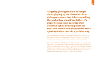 Targeting young people is no longer
about playing up the disconnect from
older generations. Nor is it about telling
them who they should be. Rather, it’s
about helping them optimize their
authentic selves by giving them the
tools and ammunition they need to stand
apart from their peers in a positive way.
This is a generation that values experiences over things, and they are
wide open to brands that are able to fulfill their desire for emotional
connections, conversational currency, and focused functionality.
The most vital brands will infuse themselves throughout young people’s
daily lives — by contributing to the social experience online, by being a
vibrant component of pop culture, by interacting through technology in
helpful and imaginative ways, and by offering products and services that
are broadly accessible and easily customized. The goal is no longer to
be a brand for everyone, but to be a brand for each one.
45
 