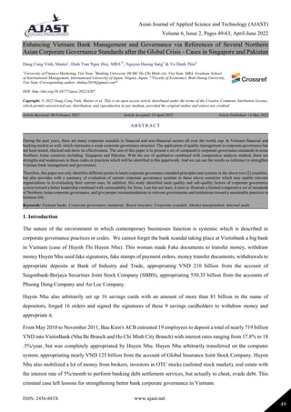 Asian Journal of Applied Science and Technology (AJAST)
Volume 6, Issue 2, Pages 49-63, April-June 2022
ISSN: 2456-883X www.ajast.net
49
Enhancing Vietnam Bank Management and Governance via References of Several Northern
Asian Corporate Governance Standards after the Global Crisis - Cases in Singapore and Pakistan
Dang Cong Vinh, Master1
, Dinh Tran Ngoc Huy, MBA2*
, Nguyen Huong Sang3
& Vo Danh Thin4
1
University of Finance-Marketing, Viet Nam. 2
Banking University HCMC Ho Chi Minh city, Viet Nam. MBA, Graduate School
of International Management, International University of Japan, Niigata, Japan. 3,4
Faculty of Economics, Binh Duong University,
Viet Nam. Corresponding author: dtnhuy2010@gmail.com*
DOI: http://doi.org/10.38177/ajast.2022.6207
Copyright: © 2022 Dang Cong Vinh, Master et al. This is an open access article distributed under the terms of the Creative Commons Attribution License,
which permits unrestricted use, distribution, and reproduction in any medium, provided the original author and source are credited.
Article Received: 08 February 2022 Article Accepted: 13 April 2022 Article Published: 14 May 2022
1. Introduction
The nature of the environment in which contemporary businesses function is systemic which is described in
corporate governance practices or codes. We cannot forget the bank scandal taking place at Vietinbank a big bank
in Vietnam (case of Huynh Thi Huyen Nhu). This woman made Fake documents to transfer money, withdraw
money Huyen Nhu used fake signatures, fake stamps of payment orders, money transfer documents, withdrawals to
appropriate deposits at Bank of Industry and Trade, appropriating VND 210 billion from the account of
Saigonbank-Berjaya Securities Joint Stock Company (SBBS), appropriating 550.35 billion from the accounts of
Phuong Dong Company and An Loc Company.
Huyen Nhu also arbitrarily set up 16 savings cards with an amount of more than 81 billion in the name of
depositors, forged 16 orders and signed the signatures of these 9 savings cardholders to withdraw money and
appropriate it.
From May 2010 to November 2011, Bau Kien's ACB entrusted 19 employees to deposit a total of nearly 719 billion
VND into VietinBank (Nha Be Branch and Ho Chi Minh City Branch) with interest rates ranging from 17.8% to 18
.5%/year, but was completely appropriated by Huyen Nhu. Huyen Nhu arbitrarily transferred on the computer
system, appropriating nearly VND 125 billion from the account of Global Insurance Joint Stock Company. Huyen
Nhu also mobilized a lot of money from brokers, investors in OTC stocks (unlisted stock market), real estate with
the interest rate of 5%/month to perform banking debt settlement services, but actually to cheat, evade debt. This
criminal case left lessons for strengthening better bank corporate governance in Vietnam.
ABSTRACT
During the past years, there are many corporate scandals in financial and non-financial sectors all over the world, esp. In Vietnam financial and
banking market as well, which represents a weak corporate governance structure. The application of quality management in corporate governance has
not been tested, checked and show its effectiveness. The aim of this paper is to present a set of comparative corporate governance standards in some
Northern Asian countries including: Singapore and Pakistan. With the use of qualitative combined with comparative analysis method, there are
strengths and weaknesses in these codes or practices which will be identified in this paperwork. And we can use the results as reference to strengthen
Vietnam bank management and governance.
Therefore, this paper not only identifies different points in latest corporate governance standard principles and systems in the above two (2) countries,
but also provides with a summary of evaluation of current corporate governance systems in these above countries which may enable relevant
organizations in re-evaluating their current ones. In addition, this study identified main quality and sub-quality factors of corporate governance
system toward a better leadership combined with sustainability for firms. Last but not least, it aims to illustrate a limited comparative set of standards
of Northern Asian corporate governance, and give proper recommendations to relevant governments and institutions toward a sustainable practices in
business life.
Keywords: Vietnam banks, Corporate governance standards, Board structure, Corporate scandals, Market manipulation, Internal audit.
 