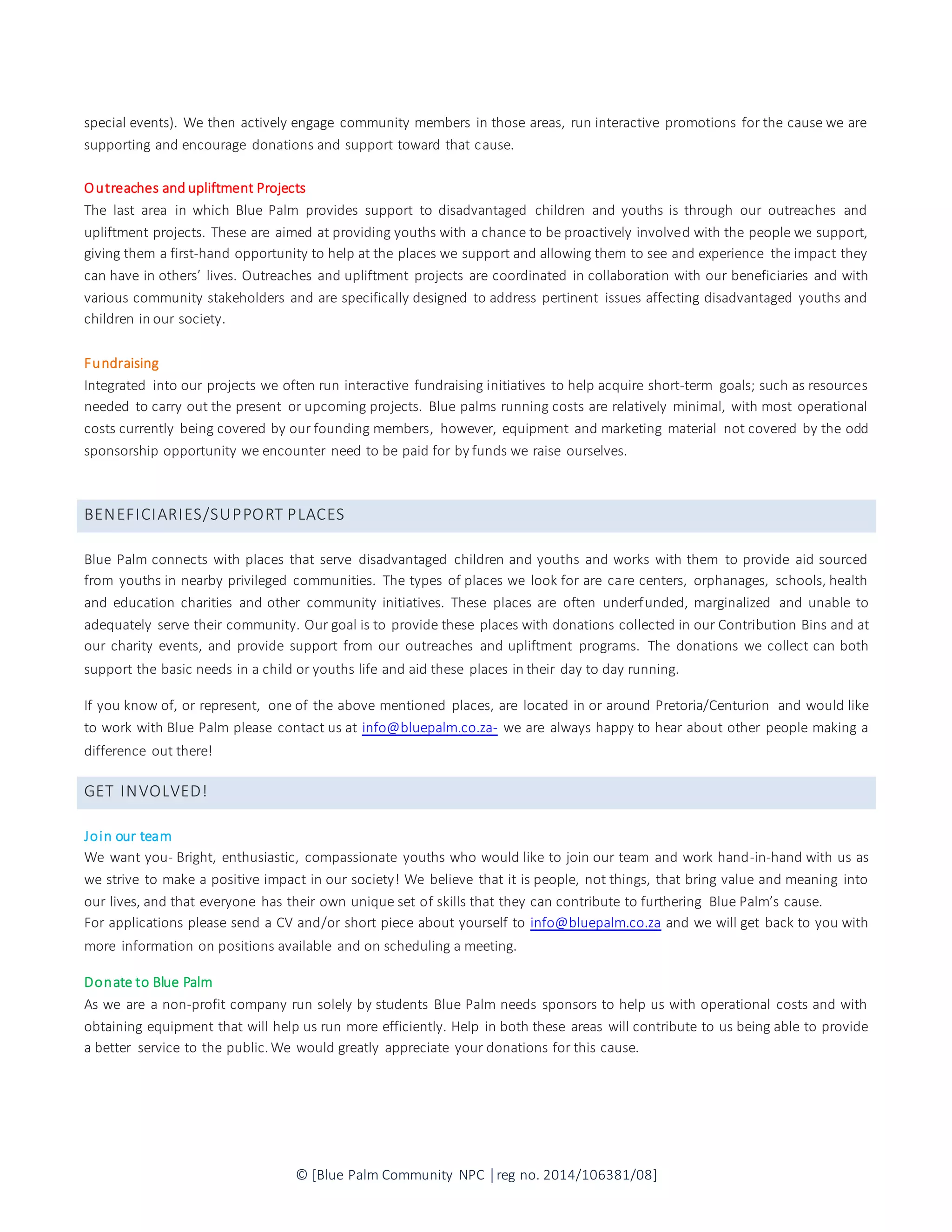 © [Blue Palm Community NPC │reg no. 2014/106381/08]
special events). We then actively engage community members in those areas, run interactive promotions for the cause we are
supporting and encourage donations and support toward that cause.
Outreaches and upliftment Projects
The last area in which Blue Palm provides support to disadvantaged children and youths is through our outreaches and
upliftment projects. These are aimed at providing youths with a chance to be proactively involved with the people we support,
giving them a first-hand opportunity to help at the places we support and allowing them to see and experience the impact they
can have in others’ lives. Outreaches and upliftment projects are coordinated in collaboration with our beneficiaries and with
various community stakeholders and are specifically designed to address pertinent issues affecting disadvantaged youths and
children in our society.
Fundraising
Integrated into our projects we often run interactive fundraising initiatives to help acquire short-term goals; such as resources
needed to carry out the present or upcoming projects. Blue palms running costs are relatively minimal, with most operational
costs currently being covered by our founding members, however, equipment and marketing material not covered by the odd
sponsorship opportunity we encounter need to be paid for by funds we raise ourselves.
BENEFICIARIES/SUPPORT PLACES
Blue Palm connects with places that serve disadvantaged children and youths and works with them to provide aid sourced
from youths in nearby privileged communities. The types of places we look for are care centers, orphanages, schools, health
and education charities and other community initiatives. These places are often underfunded, marginalized and unable to
adequately serve their community. Our goal is to provide these places with donations collected in our Contribution Bins and at
our charity events, and provide support from our outreaches and upliftment programs. The donations we collect can both
support the basic needs in a child or youths life and aid these places in their day to day running.
If you know of, or represent, one of the above mentioned places, are located in or around Pretoria/Centurion and would like
to work with Blue Palm please contact us at info@bluepalm.co.za- we are always happy to hear about other people making a
difference out there!
GET INVOLVED!
Join our team
We want you- Bright, enthusiastic, compassionate youths who would like to join our team and work hand-in-hand with us as
we strive to make a positive impact in our society! We believe that it is people, not things, that bring value and meaning into
our lives, and that everyone has their own unique set of skills that they can contribute to furthering Blue Palm’s cause.
For applications please send a CV and/or short piece about yourself to info@bluepalm.co.za and we will get back to you with
more information on positions available and on scheduling a meeting.
Donate to Blue Palm
As we are a non-profit company run solely by students Blue Palm needs sponsors to help us with operational costs and with
obtaining equipment that will help us run more efficiently. Help in both these areas will contribute to us being able to provide
a better service to the public.We would greatly appreciate your donations for this cause.
 