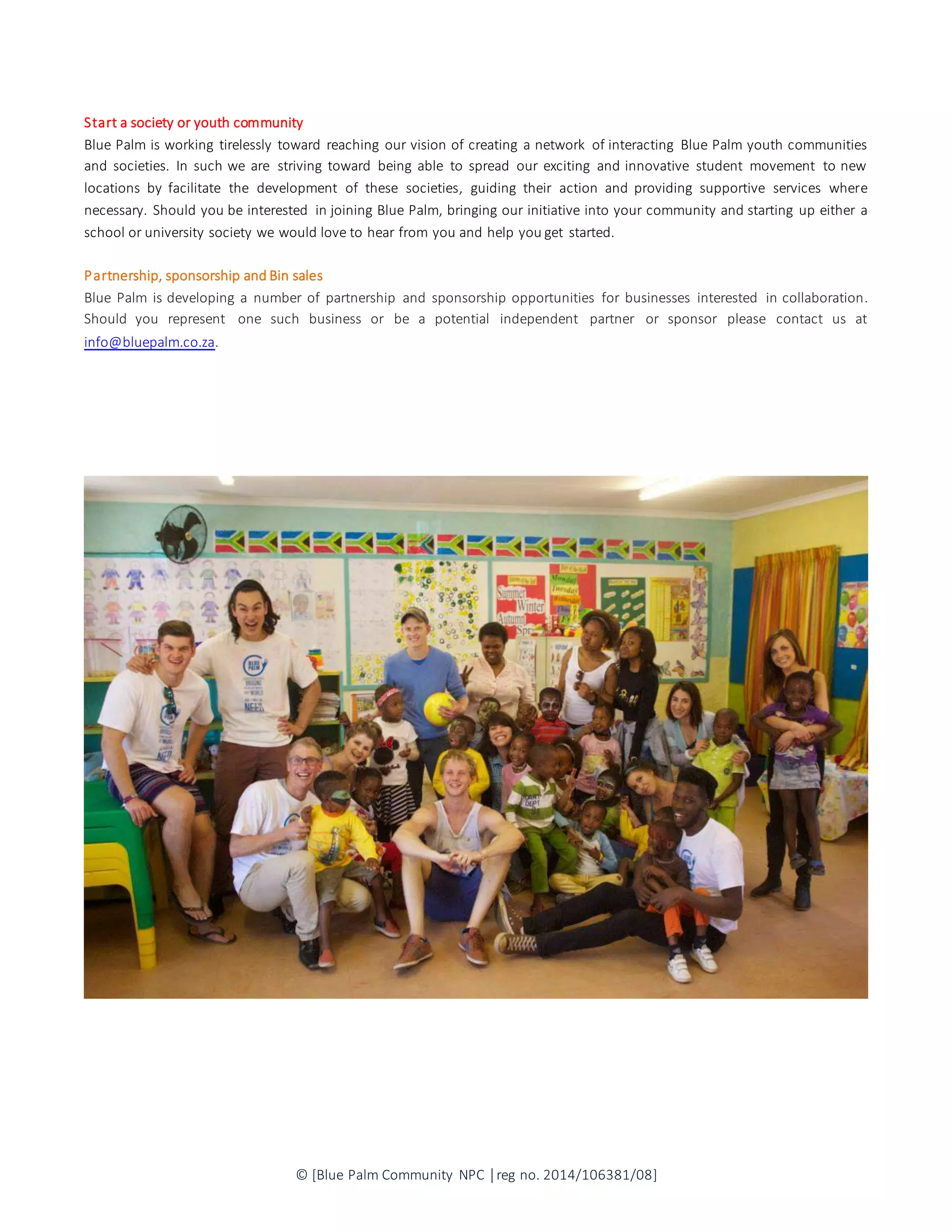 © [Blue Palm Community NPC │reg no. 2014/106381/08]
Start a society or youth community
Blue Palm is working tirelessly toward reaching our vision of creating a network of interacting Blue Palm youth communities
and societies. In such we are striving toward being able to spread our exciting and innovative student movement to new
locations by facilitate the development of these societies, guiding their action and providing supportive services where
necessary. Should you be interested in joining Blue Palm, bringing our initiative into your community and starting up either a
school or university society we would love to hear from you and help you get started.
Partnership, sponsorship and Bin sales
Blue Palm is developing a number of partnership and sponsorship opportunities for businesses interested in collaboration.
Should you represent one such business or be a potential independent partner or sponsor please contact us at
info@bluepalm.co.za.
 