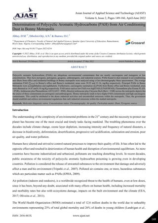 Asian Journal of Applied Science and Technology (AJAST)
Volume 6, Issue 2, Pages 149-166, April-June 2022
ISSN: 2456-883X www.ajast.net
149
Determination of Polycyclic Aromatic Hydrocarbons (PAH) from Air Conditioning
Dust in Bonny Metropolis
Abbey, D.M.1*
, Dibofori-Orji, A.N.2
& Ihunwo, O.C.3
1-3
Department of Chemistry, Faculty of Natural And Applied Sciences, Ignatius Ajuru University of Education, Rumuolumeni,
Rivers State, Nigeria. Corresponding Author: abbeydabebara@gmail.com*
DOI: http://doi.org/10.38177/ajast.2022.6216
Copyright: © 2022 Abbey, D.M. et al. This is an open access article distributed under the terms of the Creative Commons Attribution License, which permits
unrestricted use, distribution, and reproduction in any medium, provided the original author and source are credited.
Article Received: 28 February 2022 Article Accepted: 27 May 2022 Article Published: 30 June 2022
Introduction
The understanding of the complexity of environmental problems in the 21st
century and the necessity to protect our
planet has become one of the most crucial and timely tasks facing mankind. The troubling phenomena over the
decades include climate change, ozone layer depletion, increasing intensity and frequency of natural disasters, a
decrease in biodiversity, deforestation, desertification, progressive soil acidification, salinization and erosion, poor
air quality, and water pollution.
Humans have altered and strived to control natural processes to improve their quality of life. It has often led to the
opposite effect and resulted in deterioration of human health and disruption of environmental equilibrium. As more
countries have become industrialized and urbanized, pollutants are reaching disturbing levels. In recent decades,
public awareness of the toxicity of polycyclic aromatic hydrocarbon poisoning is growing even in developing
countries. Pollution is considered the release of unwanted substances to the environment that damage and adversely
affect a man and his environment (Tripathi et al., 2007). Polluted air contains one, or more, hazardous substances
which are particulate matter such as PAHs (EPHA, 2009).
Air pollution (indoors and outdoors), is a worldwide recognized threat to the health of humans, even at low doses,
since it has been, beyond any doubt, associated with many effects on human health, including increased mortality
and morbidity rates but also with ecosystems damage, impacts on the built environment and the climate (EEA,
2017; Oliveira et al., 2011).
The World Health Organization (WHO) estimated a total of 12.6 million deaths in the world due to unhealthy
environments representing 23% of total global mortality and 26% of deaths in young children (Landrigan et al.,
ABSTRACT
Polycyclic aromatic hydrocarbons (PAHs) are ubiquitous environmental contaminants that are mostly carcinogenic and mutagenic at low
concentrations. They have pyrogenic, petrogenic, geogenic, anthropogenic, and industrial sources. PAHs bound in dust retained in air-conditioning
unit filters from office and residential buildings in Bonny metropolis were analyzed using a Gas-chromatography Mass spectrometer. The average
summation PAH (∑PAHs) in Bonny's office and Bonny's residential, areas were 39.52 and 21.14, mg/Kg respectively. Principal PAHs in Bonny
Metropolis were acenaphthalene and naphthalene. Furthermore, carcinogenic summation (∑cPAH) from Bonny office and Bonny residential, areas
were obtained as 14.87 and 8.10 mg/Kg respectively. PAH ratios such as low PAH over high PAH (LPAH/HPAH), Fluoranthene plus Pyrene FL/(FL
+ PYR), Anthracene plus Phenanthrene ANT/(ANT + PHE), Benz[a] anthracene plus Chrysene BaA/(BaA + CHR) across the metropolis depicts that
the source of these contaminants are petrogenic and anthropogenic. Bonny metropolis tends to have higher PAH contaminants and high carcinogenic
contaminants. This could be attributed to the dense industrial activities and uncontrolled emissions within the metropolis. Thus, the government
should establish and enforce environmental regulations that curb industrial emissions within the studied metropolis.
Keywords: Molecular diagnostic ratios, Concentrations ratios, Chromatography, Air quality, Particulate matter, Ibani, Pyrogenic source.
 