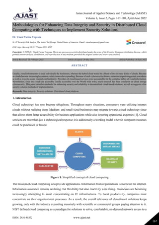 Asian Journal of Applied Science and Technology (AJAST)
Volume 6, Issue 2, Pages 167-180, April-June 2022
ISSN: 2456-883X www.ajast.net
167
Methodologies for Enhancing Data Integrity and Security in Distributed Cloud
Computing with Techniques to Implement Security Solutions
Dr. Vinod Varma Vegesna
Sr. IT Security Risk Analyst, The Auto Club Group, United States of America. Email: vinodvarmava@gmail.com
DOI: http://doi.org/10.38177/ajast.2022.6217
Copyright: © 2022 Dr. Vinod Varma Vegesna. This is an open access article distributed under the terms of the Creative Commons Attribution License, which
permits unrestricted use, distribution, and reproduction in any medium, provided the original author and source are credited.
Article Received: 28 February 2022 Article Accepted: 29 May 2022 Article Published: 30 June 2022
1. Introduction
Cloud technology has now become ubiquitous. Throughout many situations, consumers were utilizing internet
clouds without realizing them. Medium- and small-sized businesses may migrate towards cloud technology since
that allows them faster accessibility for business applications while also lowering operational expenses [1]. Cloud
services are more than just a technological response; it is additionally a working model wherein computer resources
could be purchased or leased.
Figure 1. Simplified concept of cloud computing
The mission of cloud computing is to provide applications. Information from organizations is stored on the internet.
Information assurance remains declining, but flexibility but also reactivity were rising. Businesses are becoming
increasingly attempting to avoid concentrating on IT infrastructures. To boost productivity, companies must
concentrate on their organizational processes. As a result, the overall relevance of cloud-based solutions keeps
growing, only with the industry expanding massively with scientific or commercial groups paying attention to it.
NIST defined cloud computing as a paradigm for solutions to solve, comfortable, on-demand network access to a
ABSTRACT
Usually, cloud infrastructure is used individually by businesses, whereas the hybrid cloud would be a blend of two or many kinds of clouds. Because
as clouds become increasingly common, safety issues also expanding. Because of such cybersecurity threats, numerous experts suggested procedures
as well as ways to assure internet confidentiality. Providers of cloud-based services were accountable for the complete safety of cloud information.
Nevertheless, since the clouds are accessible (easily accessible over the World wide web), much research has been conducted on cloud storage
cybersecurity. This paper describes methods for enhancing security and reliability in decentralized cloud-based solutions, as well as suggests a few
security solution methods of implementation.
Keywords: Data integrity, Security solutions, Distributed cloud platform.
 