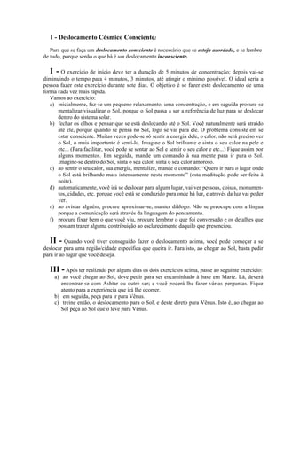 1 - Deslocamento Cósmico Consciente:
Para que se faça um deslocamento consciente é necessário que se esteja acordado, e se lembre
de tudo, porque senão o que há é um deslocamento inconsciente.

I - O exercício de início deve ter a duração de 5 minutos de concentração; depois vai-se
diminuindo o tempo para 4 minutos, 3 minutos, até atingir o mínimo possível. O ideal seria a
pessoa fazer este exercício durante sete dias. O objetivo é se fazer este deslocamento de uma
forma cada vez mais rápida.
Vamos ao exercício:
a) inicialmente, faz-se um pequeno relaxamento, uma concentração, e em seguida procura-se
mentalizar/visualizar o Sol, porque o Sol passa a ser a referência de luz para se deslocar
dentro do sistema solar.
b) fechar os olhos e pensar que se está deslocando até o Sol. Você naturalmente será atraído
até ele, porque quando se pensa no Sol, logo se vai para ele. O problema consiste em se
estar consciente. Muitas vezes pode-se só sentir a energia dele, o calor, não será preciso ver
o Sol, o mais importante é sentí-lo. Imagine o Sol brilhante e sinta o seu calor na pele e
etc... (Para facilitar, você pode se sentar ao Sol e sentir o seu calor e etc...) Fique assim por
alguns momentos. Em seguida, mande um comando à sua mente para ir para o Sol.
Imagine-se dentro do Sol, sinta o seu calor, sinta o seu calor amoroso.
c) ao sentir o seu calor, sua energia, mentalize, mande o comando: “Quero ir para o lugar onde
o Sol está brilhando mais intensamente neste momento” (esta meditação pode ser feita à
noite).
d) automaticamente, você irá se deslocar para algum lugar, vai ver pessoas, coisas, monumentos, cidades, etc. porque você está se conduzido para onde há luz, e através da luz vai poder
ver.
e) ao avistar alguém, procure aproximar-se, manter diálogo. Não se preocupe com a língua
porque a comunicação será através da linguagem do pensamento.
f) procure fixar bem o que você viu, procure lembrar o que foi conversado e os detalhes que
possam trazer alguma contribuição ao esclarecimento daquilo que presenciou.

II - Quando você tiver conseguido fazer o deslocamento acima, você pode começar a se
deslocar para uma região/cidade específica que queira ir. Para isto, ao chegar ao Sol, basta pedir
para ir ao lugar que você deseja.
III - Após ter realizado por alguns dias os dois exercícios acima, passe ao seguinte exercício:
a) ao você chegar ao Sol, deve pedir para ser encaminhado à base em Marte. Lá, deverá
encontrar-se com Ashtar ou outro ser; e você poderá lhe fazer várias perguntas. Fique
atento para a experiência que irá lhe ocorrer.
b) em seguida, peça para ir para Vênus.
c) treine então, o deslocamento para o Sol, e deste direto para Vênus. Isto é, ao chegar ao
Sol peça ao Sol que o leve para Vênus.

 