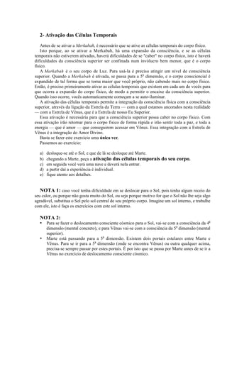 2- Ativação das Células Temporais
Antes de se ativar a Merkabah, é necessário que se ative as células temporais do corpo físico.
Isto porque, ao se ativar a Merkabah, há uma expansão da consciência, e se as células
temporais não estiverem ativadas, haverá dificuldades de se "caber" no corpo físico, isto é haverá
dificuldades da consciência superior ser confinada num invólucro bem menor, que é o corpo
físico.
A Merkabah é o seu corpo de Luz. Para usá-la é preciso atingir um nível de consciência
superior. Quando a Merkabah é ativada, se passa para a 5a dimensão, e o corpo consciencial é
expandido de tal forma que se torna maior que você próprio, não cabendo mais no corpo físico.
Então, é preciso primeiramente ativar as células temporais que existem em cada um de vocês para
que ocorra a expansão do corpo físico, de modo a permitir o encaixe da consciência superior.
Quando isso ocorre, vocês automaticamente começam a se auto-iluminar.
A ativação das células temporais permite a integração da consciência física com a consciência
superior, através da ligação da Estrela da Terra — com a qual estamos ancorados nesta realidade
— com a Estrela de Vênus, que é a Estrela de nosso Eu Superior.
Essa ativação é necessária para que a consciência superior possa caber no corpo físico. Com
essa ativação irão retornar para o corpo físico de forma rápida e irão sentir toda a paz, e toda a
energia — que é amor — que conseguirem acessar em Vênus. Essa integração com a Estrela de
Vênus é a integração do Amor Divino.
Basta se fazer este exercício uma única vez.
Passemos ao exercício:
a)
b)
c)
d)
e)

desloque-se até o Sol, e que de lá se desloque até Marte.
chegando a Marte, peça a ativação das células temporais do seu corpo.
em seguida você verá uma nave e deverá nela entrar.
a partir daí a experiência é individual.
fique atento aos detalhes.

NOTA 1: caso você tenha dificuldade em se deslocar para o Sol, pois tenha algum receio do
seu calor, ou porque não gosta muito do Sol, ou seja porque motivo for que o Sol não lhe seja algo
agradável, substitua o Sol pelo sol central de seu próprio corpo. Imagine um sol interno, e trabalhe
com ele, isto é faça os exercícios com este sol interno.
NOTA 2:
•
•

Para se fazer o deslocamento consciente cósmico para o Sol, vai-se com a consciência da 4a
dimensão (mental concreto), e para Vênus vai-se com a consciência da 5a dimensão (mental
superior).
Marte está passando para a 5a dimensão. Existem dois portais estelares entre Marte e
Vênus. Para se ir para a 5a dimensão (onde se encontra Vênus) ou outra qualquer acima,
precisa-se sempre passar por estes portais. É por isto que se passa por Marte antes de se ir a
Vênus no exercício de deslocamento consciente cósmico.

 
