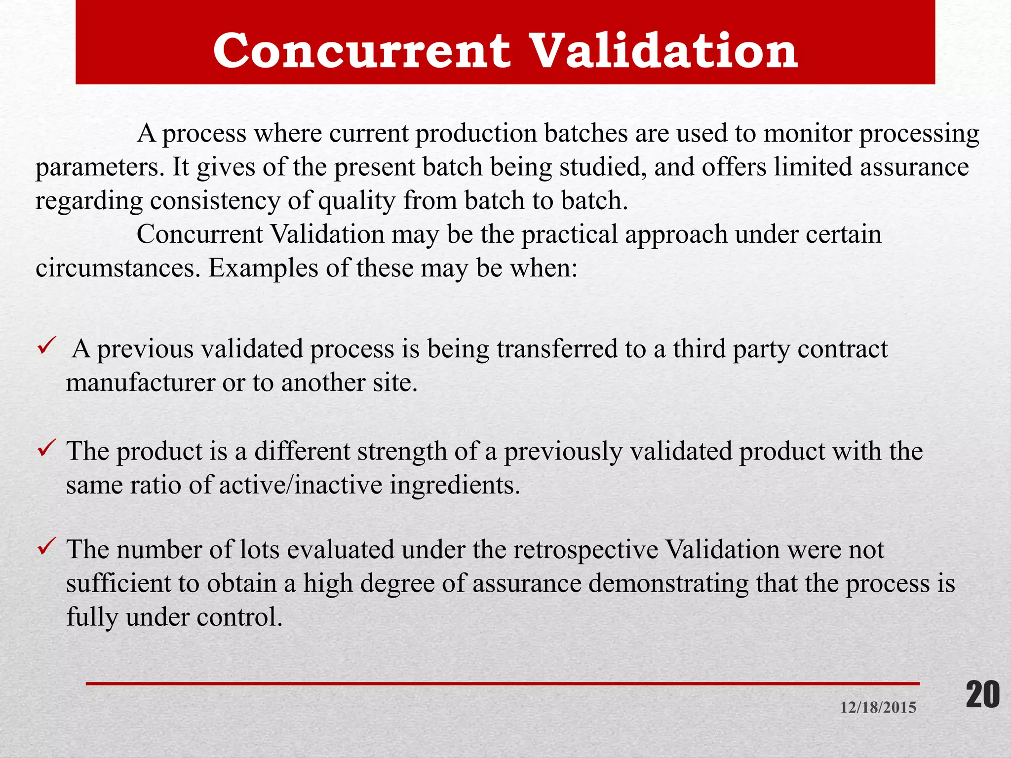 Concurrent Validation
12/18/2015 20
A process where current production batches are used to monitor processing
parameters. It gives of the present batch being studied, and offers limited assurance
regarding consistency of quality from batch to batch.
Concurrent Validation may be the practical approach under certain
circumstances. Examples of these may be when:
 A previous validated process is being transferred to a third party contract
manufacturer or to another site.
 The product is a different strength of a previously validated product with the
same ratio of active/inactive ingredients.
 The number of lots evaluated under the retrospective Validation were not
sufficient to obtain a high degree of assurance demonstrating that the process is
fully under control.
 