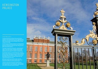 THE PROJECT:
The State Apartments and Royal Ceremonial Dresses
Collection were transformed into a new ‘integrated visitor
experience’ covering an area of approximately 4,000 sq m
within the famous four storey Kensington Palace (a royal
residence since 1689).
The Royal Ceremonial Dress Collection comprises dresses
worn by members of the Royal Family and by officials and
dignitaries undertaking ceremonial roles, dating from the
18th to the late 20th century.
The project involved the conservation, maintenance and
repair of the building fabric including substantial M&E
replacement works, and the installation of specialised
lighting and sound systems in a series of themed rooms.
As Kensington Palace is an Ancient Monument, statutory
approval was required prior to any works being undertaken
and close liaison with English Heritage as well as with the
Kensington Palace Directorate, curators and the Historic
Royal Palaces’ Surveyor of the Fabric Department was
required throughout the works.
Works were carried out over three winter closures,
December to April, when visitor numbers were at their
lowest and the effects would have least impact.
Careful pre-planning was required to identify all the
potential constraints on the project and, in particular, the
often lengthy lead-in times of specialist trades associated
with works to historically sensitive buildings.
KENSINGTON
PALACE
 