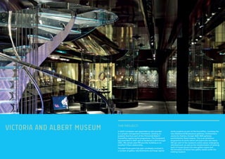 VICTORIA AND ALBERT MUSEUM In 2000 Lendlease was appointed as sole provider
to a project management framework, working on
projects that form part of the Victoria & Albert’s
FuturePlan capital works programme. The framework
was extended in 2007 and re-tendered in 2011 through
OGC. We remain sole PM provider building on an
excellent Client relationship.
The past three years has seen Lendlease involved in
a number of gallery refurbishments and large capital
THE PROJECT:
works projects as part of the FuturePlan, including the
new Medieval & Renaissance galleries, Clothworkers
centre for Fashion, Europe 1600-1800 galleries
and Exhibition Road scheme. This is an ambitious
programme of works which will eventually see nearly
100 per cent of the museum’s visitor space undergoing
refurbishment, as well as the transformation of existing
back of house stores into new gallery space and
the formation of brand new gallery space under the
existing museum.
 