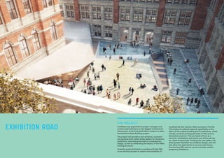THE PROJECT:
Lendlease was appointed as project managers and
contract administrators on the biggest architectural
intervention at the Victoria & Albert museum to date,
the Exhibition Road Building project.
The project will provide a new entrance, courtyard
and purpose-built subterranean gallery for temporary
exhibitions, showcasing the best of contemporary
design, as well as celebrating the beauty of the V&A’s
existing structure.
Amanda Levete Architects is working with the V&A
on an exciting process to explore the possibility of
installing the first ceramic-tiled courtyard in the UK.
This choice of material responds specifically to the
fabric of the original building and its collections, which
include numerous striking examples of 19th century
decorative ceramics. The courtyard will act as a
venue for installations and events and will be served
by a glass-fronted cafe. Creating the new gallery will
allow greater flexibility for exhibition design, and will
also allow the opportunity to uncover and restore
the stunning 19th century courts currently used for
temporary exhibitions.
EXHIBITION ROAD
 