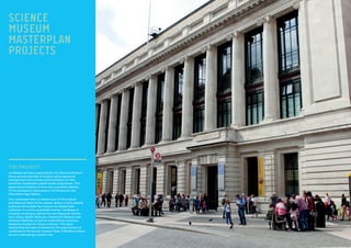 THE PROJECT:
Lendlease has been appointed by the Science Museum
Group as sole provider of project and programme
management and contract administration on their
ambitious masterplan capital works programme. This
appointment follows on from the successful delivery
of the prestigious showcases in the Museums new
Information age Gallery.
The masterplan aims to reveal more of the original
architectural intent of the estate, attract a more diverse
audience and enable the museum to display their
collection in a more accessible manner. Lendlease is
currently working to deliver the new Research Centre
and Library, Maths Galleries, Interactive Galleries and
medicine Galleries as well as undertaking numerous
feasibility studies for future schemes. The client
relationship has been furthered by the appointment of
Lendlease at the groups museum base in Bradford where
we are undertaking a similar role.
SCIENCE
MUSEUM
MASTERPLAN
PROJECTS
 