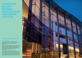 THE PROJECT:
The new interactive gallery is the National Media
Museum’s first project in its masterplan to reform and
reinvigorate both local and national interest in
the museum.
Aimed at children aged between 7 and 14 years of age but
relevant to visitors of all ages, the gallery’s objective is to
explore the science, technology, engineering and maths
behind still and moving images by demonstrating the
fundamental principles behind light, sound
and perception.
Thirty interactive exhibits and a large show/
demonstration space will form the new gallery, providing
a balanced learning environment that can capture each
visitor’s imagination for up to one hour. The gallery will be
accompanied by the museum’s demonstrators, whom will
help guide visitors through a very hands-on experience.
INTERACTIVE
GALLERY:
NATIONAL
MEDIA MUSEUM
MASTERPLAN
PROJECTS
 