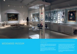 WEDGWOOD MUSEUM Lendlease provided Project Management services to
the Wedgwood Museum Trust for a new facility that
has put the Museum Trust’s designated collections
back on display.
The new museum also re-unites the ceramics and
manuscripts creating a “one stop shop” for all
Wedgwood history and heritage. The new Museum
adjoins the existing factory and visitor centre at the
Barlaston site.
THE PROJECT:
The project involved the conversion and refurbishment
of existing factory space and new build works. It has
provided the Trust with approximately 4000m² of
space, to house public areas, reading room, library and
manuscript storage, pattern book area, office space
for Curator and staff, education and seminar facilities,
gallery and study collection space.
The project’s funding included a £585 million HLF grant
for which LendLease managed the successful HLF
Stage 2 award.
 